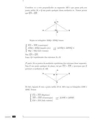 Considere m a reta perpendicular ao segmento AB e que passa pelo seu
               ponto m´dio M, e Q um ponto qualquer dessa mediatriz m. Vamos provar
                       e
               que QA = QB




                    Sejam os triˆngulos AMQ e BMQ, temos:
                                a
               
                MA = MB (constru¸˜o)
                                 ca
                  ˆ = BMQ (ˆngulo reto)
                 AMQ    ˆ    a                  =⇒ ∆AMQ ≡ ∆BMQ ⇒
               
                                               LAL
                 MQ = MQ (lado comum)
               Da´ QA = QB.
                 ı,
               Logo, Q ´ equidistante dos extremos A e B.
                       e


               2 parte: S´ os pontos da mediatriz equidistam dos extremos desse segmento.
                          o
               Seja E um ponto qualquer do plano, tal que EA = EB, e provemos que E
               pertence ` mediatriz de AB.
                        a




               De fato, ligando E com o ponto m´dio M de AB e seja os triˆngulos AME e
                                               e                         a
               BME. Temos:
                    
                     EA = EB (Hip´tese)
                                 o
                      AM = BM (Constru¸˜o)
                                        ca         =⇒ ∆AME ≡ ∆BME
                    
                                                  LLL
                      EM = EM (lado comum)




CEDERJ   116
 