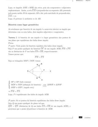 MODULO 1 - AULA 6




         ˆ         ˆ       ˆ
Logo, os angulos AME e BME s˜o retos, pois s˜o congruentes e adjacentes
                                a             a
                             ←→
                              −
suplementares. Assim, a reta EM ´ perpendicular ao segmento AB, passando
                                 e
pelo ponto m´dio M do segmento AB e da´ pela unicidade de perpendicular,
            e                           ı,
←→
 −
EM = m.
Logo, E pertence ` mediatriz m de AB.
                 a


Bissetriz como lugar geom´trico
                         e

J´ estudamos que bissetriz de um ˆngulo ´ a semi-reta interior ao angulo que
 a                               a      e                         ˆ
determina com os seus lados, dois angulos adjacentes e congruentes.
                                  ˆ

Teorema 2: A bissetriz de um ˆngulo ´ o lugar geom´trico dos pontos de
                                a     e               e
um plano que equidistam dos lados desse angulo.
                                         ˆ
Prova:
1 parte: Todo ponto da bissetriz equidista dos lados desse angulo.
                                                           ˆ
                                       ←→                    ˆ
Seja P um ponto qualquer da bissetriz OC de um ˆngulo AOB, P M e P N
                                                  a
s˜o as distˆncias de P aos lados OA e OB, respectivamente.
 a         a
Vamos provar que:
                                 PM = PN
Seja os triˆngulos MOP e NOP, temos:
           a





 OP ≡ OP (lado comum)

   ˆ      ˆ
  MOP ≡ NOP (deﬁni¸˜o de bissetriz)
                   ca                     =⇒ ∆MOP ≡ ∆NOP

 ˆ                                       LAAo
          ˆ
  OMP ≡ ONP ( ˆngulo reto)
               a
⇒ P M = P N.
        e                           ˆ       ˆ
Logo, P ´ equidistante dos lados do angulo AOB.


2 parte: S´ os pontos da bissetriz equidistam dos lados desse angulo.
          o                                                   ˆ
Seja Q um ponto qualquer do plano tal que:
QM = QN (distˆncias de Q aos lados OA e OB de um ˆngulo AOB), e
                 a                                         a        ˆ
                                                  ˆ
provemos que o ponto Q pertence ` bissetriz de AOB.
                                   a



                                                                                   117   CEDERJ
 