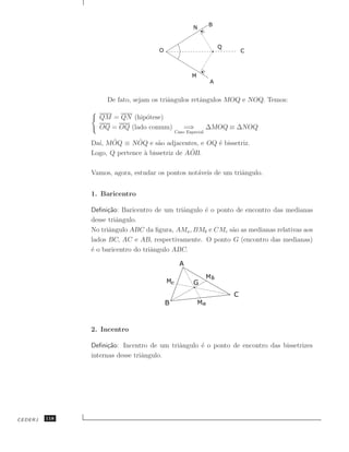 De fato, sejam os triˆngulos retˆngulos MOQ e NOQ. Temos:
                                         a          a

                 QM = QN (hip´tese)
                              o
                 OQ = OQ (lado comum)         =⇒          ∆MOQ ≡ ∆NOQ
                                          Caso Especial

                 ı, ˆ         ˆ
               Da´ MOQ ≡ NOQ e s˜o adjacentes, e OQ ´ bissetriz.
                                     a              e
                                                ˆ
               Logo, Q pertence ` bissetriz de AOB.
                                a

               Vamos, agora, estudar os pontos not´veis de um triˆngulo.
                                                  a              a


               1. Baricentro

               Deﬁni¸˜o: Baricentro de um triˆngulo ´ o ponto de encontro das medianas
                     ca                      a      e
               desse triˆngulo.
                        a
               No triˆngulo ABC da ﬁgura, AMa , BMb e CMc s˜o as medianas relativas aos
                     a                                       a
               lados BC, AC e AB, respectivamente. O ponto G (encontro das medianas)
               ´ o baricentro do triˆngulo ABC.
               e                    a




               2. Incentro

               Deﬁni¸˜o: Incentro de um triˆngulo ´ o ponto de encontro das bissetrizes
                     ca                    a      e
               internas desse triˆngulo.
                                 a




CEDERJ   118
 