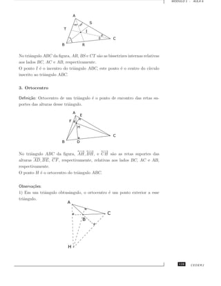 MODULO 1 - AULA 6




No triˆngulo ABC da ﬁgura, AR, BS e CT s˜o as bissetrizes internas relativas
       a                                a
aos lados BC, AC e AB, respectivamente.
O ponto I ´ o incentro do triˆngulo ABC, este ponto ´ o centro do c´
            e                a                       e                ırculo
inscrito ao triˆngulo ABC.
               a


3. Ortocentro

Deﬁni¸˜o: Ortocentro de um triˆngulo ´ o ponto de encontro das retas su-
     ca                         a    e
portes das alturas desse triˆngulo.
                            a




                              ← ←
                                → →       ← →
No triˆngulo ABC da ﬁgura, AH, BH, e CH s˜o as retas suportes das
      a                                         a
alturas AD, BE, CF , respectivamente, relativas aos lados BC, AC e AB,
respectivamente.
O ponto H ´ o ortocentro do triˆngulo ABC.
           e                   a


Observa¸˜es:
        co
1) Em um triˆngulo obtusˆngulo, o ortocentro ´ um ponto exterior a esse
             a          a                    e
triˆngulo.
   a




                                                                                   119   CEDERJ
 
