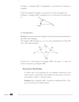 Na ﬁgura, o triˆngulo ABC ´ obtusˆngulo e o ortocentro H ´ exterior ao
                              a          e      a                       e
               triˆngulo.
                  a

               2) Em um triˆngulo retˆngulo, o ortocentro ´ o v´rtice do ˆngulo reto.
                            a         a                   e    e         a
               Na ﬁgura, o triˆngulo ABC ´ retˆngulo em A e o ortocentro H coincide com
                              a          e a
               A.




               4. Circuncentro

               Deﬁni¸˜o: Circuncentro de um triˆngulo ´ o ponto de encontro das mediatrizes
                     ca                        a      e
               dos lados desse triˆngulo.
                                  a
               No triˆngulo ABC da ﬁgura ma , mb e mc s˜o as mediatrizes dos lados BC,
                      a                                    a
               AC e AB, respectivamente.




               O ponto O ´ o circuncentro do triˆngulo ABC, este ponto ´ o centro do
                            e                      a                   e
               c´
                ırculo circunscrito ao triˆngulo ABC.
                                          a


                  Exerc´
                       ıcios Resolvidos
                    1. Mostre que as trˆs medianas de um triˆngulo concorrem em um
                                        e                    a
                    mesmo ponto, o qual divide cada mediana em duas partes, tais que a
                    que cont´m o v´rtice ´ o dobro da outra.
                            e     e      e

                    Solu¸˜o: Seja o triˆngulo ABC e tracemos as medianas BMb e CMc ,
                         ca            a
                    que se cortam em G, conforme ﬁgura.




CEDERJ   120
 