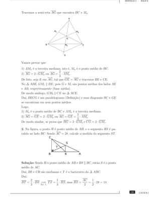 MODULO 1 - AULA 6




Tracemos a semi-reta AG que encontra BC e Ma .




Vamos provar que:
1) AMa ´ a terceira mediana, isto ´, Ma ´ o ponto m´dio de BC.
         e                        e      e          e
                           2
2) AG = 2 · GMa ou AG = · AMa .
                   ←→      3
De fato, seja E em AG, tal que GE = AG e tracemos BE e CE.
No ∆ ABE, GMc BE, pois G e Mc s˜o pontos m´dios dos lados AE
                                      a           e
e AB, respectivamente (base m´dia).
                              e
De modo an´logo, GMb CE no ∆ ACE.
             a
Da´ BECG ´ um paralelogramo (Deﬁni¸˜o) e suas diagonais BC e GE
   ı,        e                          ca
se encontram em seus pontos m´dios.
                               e
Logo,
1) Ma ´ o ponto m´dio de BC e AMa ´ a terceira mediana.
       e          e                   e
                                          2
2) AG = GE = 2 · GMa ou AG = GE = · AMa
                                          3
De modo similar, se prova que BG = 2 · GMb e CG = 2 · GMc .

2. Na ﬁgura, o ponto R ´ ponto m´dio de AB, e o segmento RS ´ pa-
                        e        e                            e
ralelo ao lado BC. Sendo AC = 28, calcule a medida do segmento ST.




Solu¸˜o: Sendo R o ponto m´dio de AB e RS BC, ent˜o S ´ o ponto
     ca                   e                        a   e
m´dio de AC.
 e
Da´ BS e CR s˜o medianas e T ´ o baricentro do ∆ ABC.
  ı,          a               e
Da´
  ı,
       2                1                 AC    1
BT = · BS =⇒ T S = · BS, mas BS =             = · 28 = 14
       3     Ex. 1      3                  2    2

                                                                         121   CEDERJ
 