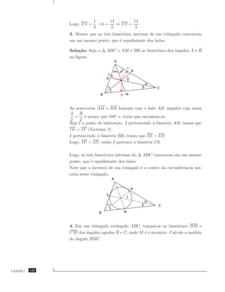 1        14       14
               Logo, T S =     · 14 =    ⇒ TS = .
                             3         3        3
               3. Mostre que as trˆs bissetrizes internas de um triˆngulo concorrem
                                  e                                a
               em um mesmo ponto, que ´ equidistante dos lados.
                                         e

                   ca                                             ˆ       ˆ ˆ
               Solu¸˜o: Seja o ∆ ABC e AM e BR as bissetrizes dos angulos A e B
               na ﬁgura.




                             −→ −
                               −      →
               As semi-retas AM e BR formam com o lado AB, ˆngulos cuja soma
                                                                   a
                ˆ
               A B   ˆ
                  + ´ menor que 180◦ e, ter˜o que encontrar-se.
                       e                       a
                2    2
               Seja I o ponto de interse¸˜o. I pertencendo ` bissetriz AM, temos que
                                        ca                 a
               IE = IF (Teorema 2).
               I pertencendo ` bissetriz BR, temos que IE = ID.
                              a
               Logo, IF = ID, ent˜o I pertence a bissetriz CS.
                                   a

               Logo, as trˆs bissetrizes internas do ∆ ABC concorrem em um mesmo
                          e
               ponto, que ´ equidistante dos lados.
                           e
               Note que o incentro de um triˆngulo ´ o centro da circunferˆncia ins-
                                               a      e                   e
               crita neste triˆngulo.
                              a




               4. Em um triˆngulo retˆngulo ABC, tra¸am-se as bissetrizes BM e
                            a        a               c
                                     ˆ e C, onde M ´ o incentro. Calcule a medida
               CM dos ˆngulos agudos B
                       a                 ˆ         e
                          ˆ
               do ˆngulo BMC.
                  a




CEDERJ   122
 
