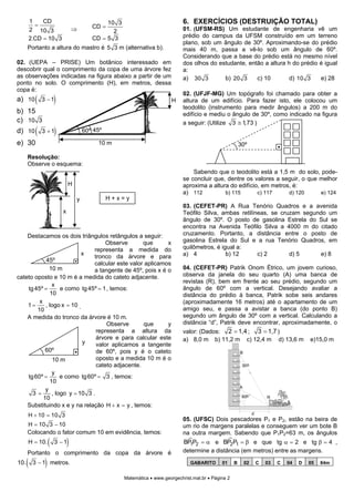 1
            =
               CD                             10 3                             6. EXERCÍCIOS (DESTRUIÇÃO TOTAL)
                                 ⇒       CD =                                  01. (UFSM-RS) Um estudante de engenharia vê um
          2 10 3                                2
          2.CD = 10 3                    CD = 5 3                              prédio do campus da UFSM construído em um terreno
                                                                               plano, sob um ângulo de 30º. Aproximando-se do prédio
      Portanto a altura do mastro é 5 3 m (alternativa b).                     mais 40 m, passa a vê-lo sob um ângulo de 60º.
                                                                               Considerando que a base do prédio está no mesmo nível
02. (UEPA – PRISE) Um botânico interessado em                                  dos olhos do estudante, então a altura h do prédio é igual
descobrir qual o comprimento da copa de uma árvore fez                         a:
as observações indicadas na figura abaixo a partir de um                       a) 30 3        b) 20 3     c) 10        d) 10 3    e) 28
ponto no solo. O comprimento (H), em metros, dessa
copa é:
a) 10 ( 3 − 1)
                                                                               02. (UFJF-MG) Um topógrafo foi chamado para obter a
                                                                          H    altura de um edifício. Para fazer isto, ele colocou um
                                                                               teodolito (instrumento para medir ângulos) a 200 m do
b) 15                                                                          edifício e mediu o ângulo de 30º, como indicado na figura
c) 10 3                                                                        a seguir: (Utilize 3 ≅ 1,73 )
d) 10 ( 3 + 1)                        60º 45º

e) 30                                      10 m                                                            30º

      Resolução:
      Observe o esquema:
                                                                                   Sabendo que o teodolito está a 1,5 m do solo, pode-
                                                                               se concluir que, dentre os valores a seguir, o que melhor
                              H                                                aproxima a altura do edifício, em metros, é:
                                                                               a) 112          b) 115       c) 117     d) 120     e) 124
                                  y             H+x=y
                                                                               03. (CEFET-PR) A Rua Tenório Quadros e a avenida
                         x                                                     Teófilo Silva, ambas retilíneas, se cruzam segundo um
                                                                               ângulo de 30º. O posto de gasolina Estrela do Sul se
                                                                               encontra na Avenida Teófilo Silva a 4000 m do citado
    Destacamos os dois triângulos retângulos a seguir:                         cruzamento. Portanto, a distância entre o posto de
                                     Observe       que      x                  gasolina Estrela do Sul e a rua Tenório Quadros, em
                                representa a medida do                         quilômetros, é igual a:
                            x                                                  a) 4             b) 12      c) 2       d) 5      e) 8
                                tronco da árvore e para
            45º
                                calcular este valor aplicamos
              10 m              a tangente de 45º, pois x é o                  04. (CEFET-PR) Patrik Onom Étrico, um jovem curioso,
cateto oposto e 10 m é a medida do cateto adjacente.                           observa da janela do seu quarto (A) uma banca de
                                                                               revistas (R), bem em frente ao seu prédio, segundo um
               x
    tg 45º =       e como tg 45º = 1 , temos:                                  ângulo de 60º com a vertical. Desejando avaliar a
              10                                                               distância do prédio à banca, Patrik sobe seis andares
         x                                                                     (aproximadamente 16 metros) até o apartamento de um
    1=      , logo x = 10 .
        10                                                                     amigo seu, e passa a avistar a banca (do ponto B)
    A medida do tronco da árvore é 10 m.                                       segundo um ângulo de 30º com a vertical. Calculando a
                                     Observe        que     y                  distância “d”, Patrik deve encontrar, aproximadamente, o
                                 representa a altura da                        valor: (Dados: 2 = 1,4 ; 3 = 1,7 )
                                 árvore e para calcular este                   a) 8,0 m b) 11,2 m c) 12,4 m d) 13,6 m                         e)15,0 m
                            y    valor aplicamos a tangente
            60º                  de 60º, pois y é o cateto                                                 B
               10 m              oposto e a medida 10 m é o
                                 cateto adjacente.                                                          30 o
               y
    tg 60º =       e como tg 60º = 3 , temos:
              10
                                                                                                           A
            y
      3=       , logo y = 10 3 .                                                                            60o
           10                                                                                                               R

    Substituindo x e y na relação H + x = y , temos:
      H + 10 = 10 3                                                                                                 d
                                                                               05. (UFSC) Dois pescadores P1 e P2, estão na beira de
      H = 10 3 − 10                                                            um rio de margens paralelas e conseguem ver um bote B
      Colocando o fator comum 10 em evidência, temos:                          na outra margem. Sabendo que P1P2=63 m, os ângulos
      H = 10.      (   3 −1  )                                                 BP1P2 = α e BP2P1 = β e que tg α = 2 e tg β = 4 ,
      Portanto o comprimento da copa da árvore é                               determine a distância (em metros) entre as margens.
10.   (        )
           3 − 1 metros.                                                          GABARITO      01     B       02       C   03   C   04   D   05   84m


                                                     Matemática • www.georgechrist.mat.br • Página 2
 