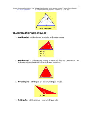 3
Desenho, Geometria e Arquitetura On-Line   Resumo. Maria Bernadete Barison apresenta definições e figuras relativas ao estudo
      www.mat.uel.br/geometrica            de Triângulos em Desenho Geométrico. Geométrica vol.1 n.10a. 2005




CLASSIFICAÇÃO PELOS ÂNGULOS

    1. Acutângulo é o triângulo que tem todos os ângulos agudos.




    2. Eqüiângulo é o triângulo que possui os seus três ângulos congruentes. Um
       triângulo eqüiângulo também é um triângulo eqüilátero.




    3. Obtusângulo é o triângulo que possui um ângulo obtuso.




    4. Retângulo é o triângulo que possui um ângulo reto.
 