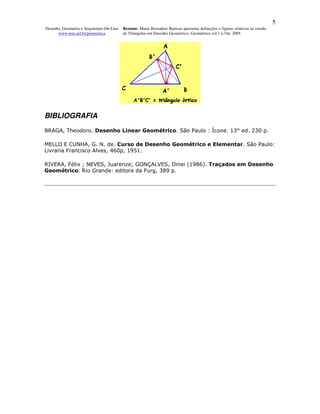 5
Desenho, Geometria e Arquitetura On-Line   Resumo. Maria Bernadete Barison apresenta definições e figuras relativas ao estudo
      www.mat.uel.br/geometrica            de Triângulos em Desenho Geométrico. Geométrica vol.1 n.10a. 2005




BIBLIOGRAFIA
BRAGA, Theodoro. Desenho Linear Geométrico. São Paulo : Ícone. 13° ed. 230 p.

MELLO E CUNHA, G. N. de. Curso de Desenho Geométrico e Elementar. São Paulo:
Livraria Francisco Alves, 460p, 1951.

RIVERA, Félix ; NEVES, Juarenze; GONÇALVES, Dinei (1986). Traçados em Desenho
Geométrico. Rio Grande: editora da Furg, 389 p.
 