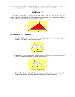 1
Desenho, Geometria e Arquitetura On-Line   Resumo. Maria Bernadete Barison apresenta definições e figuras relativas ao estudo
      www.mat.uel.br/geometrica            de Triângulos em Desenho Geométrico. Geométrica vol.1 n.10a. 2005



                                                  TRIÂNGULOS
    Do latim - triangulu, é um polígono de três lados e três ângulos. Os três ângulos
de um triângulo são designados por três letras maiúsculas A, B e C e os lados opostos
a eles, pelas mesmas três letras, minúsculas a, b e c.




ELEMENTOS DO TRIÂNGULO

    1. A mediana (do latim - mediana) de um triângulo é o segmento de reta que une
       um vértice ao ponto médio do lado oposto.




    2. A ceviana de um triângulo é o segmento de reta com um extremo num vértice
       e o outro extremo na reta que contém o lado oposto.




    3. O incentro de um triângulo é o ponto de encontro das três bissetrizes do
       triângulo. É também o centro da circunferência inscrita no triângulo.
 