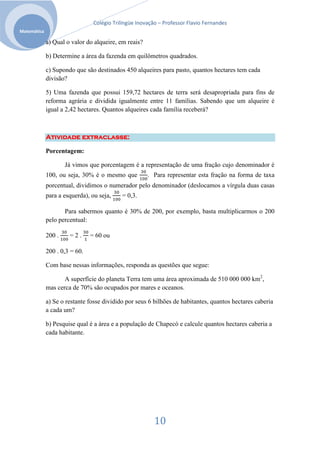 Colégio Trilíngüe Inovação – Professor Flavio Fernandes
Matemática

             a) Qual o valor do alqueire, em reais?

             b) Determine a área da fazenda em quilômetros quadrados.

             c) Supondo que são destinados 450 alqueires para pasto, quantos hectares tem cada
             divisão?

             5) Uma fazenda que possui 159,72 hectares de terra será desapropriada para fins de
             reforma agrária e dividida igualmente entre 11 famílias. Sabendo que um alqueire é
             igual a 2,42 hectares. Quantos alqueires cada família receberá?



             Atividade extraclasse:

             Porcentagem:

                     Já vimos que porcentagem é a representação de uma fração cujo denominador é
             100, ou seja, 30% é o mesmo que          . Para representar esta fração na forma de taxa
             porcentual, dividimos o numerador pelo denominador (deslocamos a vírgula duas casas
             para a esquerda), ou seja,    = 0,3.

                    Para sabermos quanto é 30% de 200, por exemplo, basta multiplicarmos o 200
             pelo percentual:

             200 .    =2.      = 60 ou

             200 . 0,3 = 60.

             Com base nessas informações, responda as questões que segue:

                    A superfície do planeta Terra tem uma área aproximada de 510 000 000 km2,
             mas cerca de 70% são ocupados por mares e oceanos.

             a) Se o restante fosse dividido por seus 6 bilhões de habitantes, quantos hectares caberia
             a cada um?

             b) Pesquise qual é a área e a população de Chapecó e calcule quantos hectares caberia a
             cada habitante.




                                                         10
 