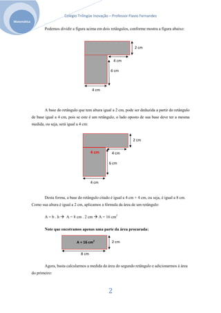 Colégio Trilíngüe Inovação – Professor Flavio Fernandes
Matemática

                     Podemos dividir a figura acima em dois retângulos, conforme mostra a figura abaixo:



                                                                            2 cm


                                                                   4 cm

                                                                6 cm



                                                   4 cm



                     A base do retângulo que tem altura igual a 2 cm, pode ser deduzida a partir do retângulo
             de base igual a 4 cm, pois se este é um retângulo, o lado oposto de sua base deve ter a mesma
             medida, ou seja, será igual a 4 cm:


                                                                           2 cm

                                                   4 cm          4 cm

                                                               6 cm



                                                   4 cm


                     Desta forma, a base do retângulo citado é igual a 4 cm + 4 cm, ou seja, é igual a 8 cm.
             Como sua altura é igual a 2 cm, aplicamos a fórmula da área de um retângulo:

                     A=b.h        A = 8 cm . 2 cm         A = 16 cm2


                     Note que encotramos apenas uma parte da área procurada:


                                         A = 16 cm2              2 cm

                                           8 cm

                     Agora, basta calcularmos a medida da área do segundo retângulo e adicionarmos à área
             do primeiro:



                                                               2
 