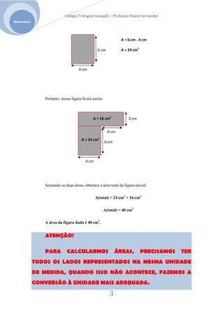 Colégio Trilíngüe Inovação – Professor Flavio Fernandes
Matemática




                                                                 A = 6 cm . 4 cm

                                                 6 cm            A = 24 cm2



                                    4 cm




                Portanto, nossa figura ficará assim:



                                             A = 16 cm2              2 cm


                                                         4 cm
                                      A = 24 cm2
                                                       6 cm



                                         4 cm




                Somando as duas áreas, obtemos a área total da figura inicial:


                                                A(total) = 24 cm2 + 16 cm2

                                                       A(total) = 40 cm2

                A área da figura dada é 40 cm2.


                ATENÇÃO!

                PARA         CALCULARMOS                      ÁREAS,          PRECISAMOS   TER
             TODOS OS LADOS REPRESENTADOS NA MESMA UNIDADE
             DE MEDIDA, QUANDO ISSO NÃO ACONTECE, FAZEMOS A
             CONVERSÃO À UNIDADE MAIS ADEQUADA.

                                                          3
 