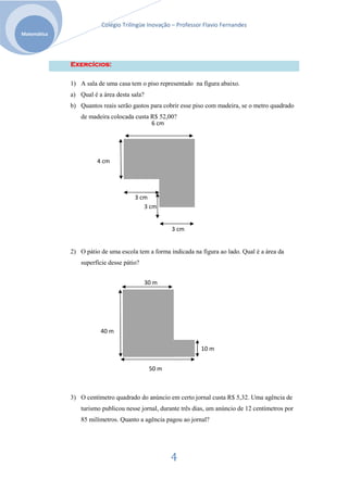 Colégio Trilíngüe Inovação – Professor Flavio Fernandes
Matemática




             Exercícios:

             1) A sala de uma casa tem o piso representado na figura abaixo.
             a) Qual é a área desta sala?
             b) Quantos reais serão gastos para cobrir esse piso com madeira, se o metro quadrado
                 de madeira colocada custa R$ 52,00?
                                           6 cm




                       4 cm




                                      3 cm
                                         3 cm


                                                    3 cm


             2) O pátio de uma escola tem a forma indicada na figura ao lado. Qual é a área da
                 superfície desse pátio?


                                            30 m




                        40 m

                                                               10 m


                                             50 m



             3) O centímetro quadrado do anúncio em certo jornal custa R$ 5,32. Uma agência de
                 turismo publicou nesse jornal, durante três dias, um anúncio de 12 centímetros por
                 85 milímetros. Quanto a agência pagou ao jornal?




                                                    4
 