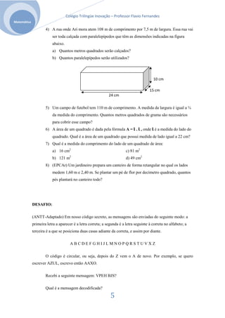Colégio Trilíngüe Inovação – Professor Flavio Fernandes
Matemática

                     4) A rua onde Ari mora atem 108 m de comprimento por 7,5 m de largura. Essa rua vai
                         ser toda calçada com paralelepípedos que têm as dimensões indicadas na figura
                         abaixo.
                         a) Quantos metros quadrados serão calçados?
                         b) Quantos paralelepípedos serão utilizados?




                                                                                         10 cm

                                                                                       15 cm
                                                             24 cm


                     5) Um campo de futebol tem 110 m de comprimento. A medida da largura é igual a ¾
                         da medida do comprimento. Quantos metros quadrados de grama são necessários
                         para cobrir esse campo?
                     6) A área de um quadrado é dada pela fórmula A = l . l , onde l é a medida do lado do
                         quadrado. Qual é a área de um quadrado que possui medida de lado igual a 22 cm?
                     7) Qual é a medida do comprimento do lado de um quadrado de área:
                         a) 16 cm2                                      c) 81 m2
                         b) 121 m2                                      d) 49 cm2
                     8) (EPCAr) Um jardineiro prepara um canteiro de forma retangular no qual os lados
                         medem 1,60 m e 2,40 m. Se plantar um pé de flor por decímetro quadrado, quantos
                         pés plantará no canteiro todo?




             DESAFIO:

             (ANTT-Adaptado) Em nosso código secreto, as mensagens são enviadas do seguinte modo: a
             primeira letra a aparecer é a letra correta; a segunda é a letra seguinte à correta no alfabeto; a
             terceira é a que se posiciona duas casas adiante da correta, e assim por diante.

                                     ABCDEFGHIJLMNOPQRSTUVXZ


                     O código é circular, ou seja, depois do Z vem o A de novo. Por exemplo, se quero
             escrever AZUL, escrevo então AAXO.

                     Recebi a seguinte mensagem: VPEH BJS?

                     Qual é a mensagem decodificada?

                                                              5
 