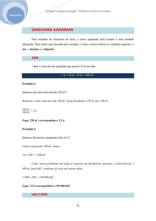 Colégio Trilíngüe Inovação – Professor Flavio Fernandes
Matemática




                     Unidades agrárias

                     Para medidas de extensões de terra, o metro quadrado nem sempre é uma unidade
             adequada. Para medir uma fazenda por exemplo, é mais comum utilizar as unidades agrárias: o
             are, o hectare e o alqueire.

                     ARE

                     1 are é a área de um quadrado que possui 10 m de lado.

                                              1 a = 10 m . 10 m = 100 m2.


             Exemplo 1:

             Quantos ares têm uma área de 250 m2?

             Resposta: como cada are tem 100 m2, basta dividirmos 250 m2 por 100 m2.


                   = 2,5


             Logo, 250 m2 correspondem a 2,5 a.

             Exemplo 2:

             Quantos decímetros quadrados têm 14 a?

             Como cada a têm 100 m2, temos,

             14 x 100 = 1 400 m2

                     Como nosso problema nos pede a resposta em decímetros, fazemos a conversão de 1
             400 m2 para dm2, conforme já visto em outras aulas:

             1 400 x 100 = 140 000 dm2.


             Logo, 14 a correspondem a 140 000 dm2.

                     HECTARE


                                                           6
 