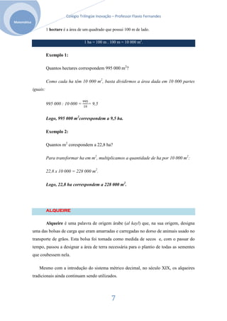 Colégio Trilíngüe Inovação – Professor Flavio Fernandes
Matemática

                       1 hectare é a área de um quadrado que possui 100 m de lado.

                                            1 ha = 100 m . 100 m = 10 000 m2.


                       Exemplo 1:

                       Quantos hectares correspondem 995 000 m2?

                       Como cada ha têm 10 000 m2, basta dividirmos a área dada em 10 000 partes
             iguais:


                       995 000 : 10 000 =      = 9,5


                       Logo, 995 000 m2correspondem a 9,5 ha.

                       Exemplo 2:

                       Quantos m2 corespondem a 22,8 ha?

                       Para transformar ha em m2, multiplicamos a quantidade de ha por 10 000 m2:

                       22,8 x 10 000 = 228 000 m2.

                       Logo, 22,8 ha correspondem a 228 000 m2.




                       ALQUEIRE


                       Alqueire é uma palavra de origem árabe (al kayl) que, na sua origem, designa
             uma das bolsas de carga que eram amarradas e carregadas no dorso de animais usado no
             transporte de grãos. Esta bolsa foi tomada como medida de secos e, com o passar do
             tempo, passou a designar a área de terra necessária para o plantio de todas as sementes
             que coubessem nela.

                Mesmo com a introdução do sistema métrico decimal, no século XIX, os alqueires
             tradicionais ainda continuam sendo utilizados.




                                                            7
 