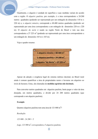 Colégio Trilíngüe Inovação – Professor Flavio Fernandes
Matemática

                Atualmente, o alqueire é unidade de superfície e suas medidas variam de acordo
             com a região. O alqueire paulista, por exemplo, é a área correspondente a 24.200
             metros quadrados (podendo ser representado por um retângulo de dimensões 110 m x
             220 m) e, o alqueire mineiro, corresponde a 48.400 metros quadrados (podendo ser
             representado por uma área correspondente a um retângulo de dimensões 220 m x 220
             m). O alqueire do norte é usado na região Norte do Brasil e tem sua área
             correspondente a 27 225 m2 (podendo ser representado por uma área correspondente a
             um retângulo de dimensões 165 m x 165 m).

                Veja o quadro resumo:




                                          1 alqueire mineiro = 48 400 m2.

                                          1 alqueire paulista = 24 200 m2.

                                        1 alqueire “do Norte” = 27 225 m2.




                Apesar da adoção e exigência legal do sistema métrico decimal, no Brasil rural
             ainda é comum quantificar a área de propriedades rurais e lavouras em alqueires ao
             invés de hectares. Estas, são chamadas de medidas agrárias não decimais.

                Para converter metros quadrados em alqueires paulista, basta pegar o valor da área
             desejada, em metros quadrados, e dividir por 24 200 metros quadrados (que
             corresponde a um alqueire paulista).

                Exemplo

                Quantos alqueires paulista tem uma área de 121 000 m2?

                Resolução:

                121 000 : 24 200 = 5

                Logo, 121 000 m2 correspondem a 5 alqueires paulista.

                                                         8
 