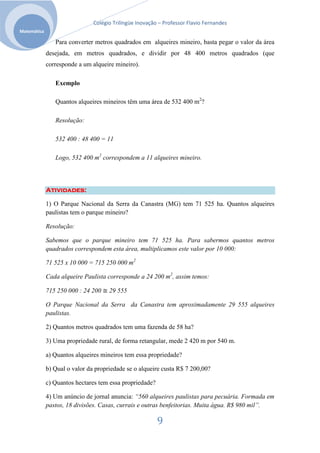Colégio Trilíngüe Inovação – Professor Flavio Fernandes
Matemática

                Para converter metros quadrados em alqueires mineiro, basta pegar o valor da área
             desejada, em metros quadrados, e dividir por 48 400 metros quadrados (que
             corresponde a um alqueire mineiro).

                Exemplo

                Quantos alqueires mineiros têm uma área de 532 400 m2?

                Resolução:

                532 400 : 48 400 = 11

                Logo, 532 400 m2 correspondem a 11 alqueires mineiro.




             Atividades:

             1) O Parque Nacional da Serra da Canastra (MG) tem 71 525 ha. Quantos alqueires
             paulistas tem o parque mineiro?

             Resolução:

             Sabemos que o parque mineiro tem 71 525 ha. Para sabermos quantos metros
             quadrados correspondem esta área, multiplicamos este valor por 10 000:

             71 525 x 10 000 = 715 250 000 m2

             Cada alqueire Paulista corresponde a 24 200 m2, assim temos:

             715 250 000 : 24 200 ≅ 29 555

             O Parque Nacional da Serra da Canastra tem aproximadamente 29 555 alqueires
             paulistas.

             2) Quantos metros quadrados tem uma fazenda de 58 ha?

             3) Uma propriedade rural, de forma retangular, mede 2 420 m por 540 m.

             a) Quantos alqueires mineiros tem essa propriedade?

             b) Qual o valor da propriedade se o alqueire custa R$ 7 200,00?

             c) Quantos hectares tem essa propriedade?

             4) Um anúncio de jornal anuncia: “560 alqueires paulistas para pecuária. Formada em
             pastos, 18 divisões. Casas, currais e outras benfeitorias. Muita água. R$ 980 mil”.

                                                         9
 