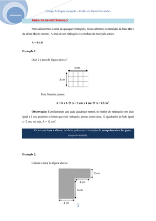 Colégio Trilíngüe Inovação – Professor Flavio Fernandes
Matemática

                    Área de um retângulo

                    Para calcularmos a área de qualquer retângulo, basta sabermos as medidas da base (b) e
             da altura (h) do mesmo. A área de um retângulo é o produto da base pela altura.


                    A=bxh

             Exemplo 1:

                    Qual é a área da figura abaixo?

                                                           4 cm



                                             3 cm




                            Pela fórmula, temos:


                                          A=bxh          A = 3 cm x 4 cm    A = 12 cm2

                    Observação: Considerando que cada quadrado menor, no iterior do retângulo tem lado
             igual a 1 cm, podemos afirmar que este retângulo, possui como área, 12 quadrados de lado igual
             a 12 cm, ou seja, A = 12 cm2.

                       Os termos base e altura, também podem ser chamadas de comprimento e largura,
                                                       respectivamente.




             Exemplo 2:

                    Calcule a área da figura abaixo:


                                                                           2 cm


                                                                 4 cm

                                                              6 cm



                                                4 cm
                                                             1
 