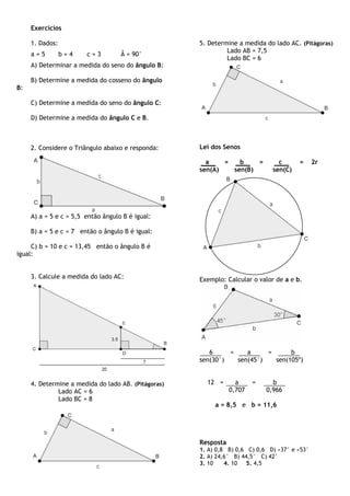 Exercícios

     1. Dados:                                       5. Determine a medida do lado AC. (Pitágoras)
                                                              Lado AB = 7,5
     a=5         b=4    c=3         Â = 90°
                                                              Lado BC = 6
     A) Determinar a medida do seno do ângulo B:

     B) Determine a medida do cosseno do ângulo
B:

     C) Determine a medida do seno do ângulo C:

     D) Determine a medida do ângulo C e B.



     2. Considere o Triângulo abaixo e responda:     Lei dos Senos

                                                       a    =   b    =          c      =      2r
                                                     sen(A)   sen(B)          sen(C)




     A) a = 5 e c = 5,5 então ângulo B é igual:

     B) a = 5 e c = 7 então o ângulo B é igual:

     C) b = 10 e c = 13,45 então o ângulo B é
igual:


     3. Calcule a medida do lado AC:                 Exemplo: Calcular o valor de a e b.




                                                        6     =    a     =      b
                                                     sen(30°)   sen(45°)   sen(105º)


     4. Determine a medida do lado AB. (Pitágoras)     12 =       a     =     b
              Lado AC = 6                                       0,707       0,966
              Lado BC = 8
                                                          a = 8,5 e b = 11,6




                                                     Resposta
                                                     1. A) 0,8 B) 0,6 C) 0,6 D) ≈37° e ≈53°
                                                     2. A) 24,6° B) 44,5° C) 42°
                                                     3. 10    4. 10   5. 4,5
 