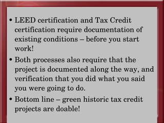 LEED certification and Tax Credit certification require documentation of existing conditions – before you start work! Both processes also require that the  project is documented along the way, and verification that you did what you said you were going to do. Bottom line – green historic tax credit projects are doable! 