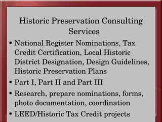 Historic Preservation Consulting Services National Register Nominations, Tax Credit Certification, Local Historic District Designation, Design Guidelines, Historic Preservation Plans Part I, Part II and Part III Research, prepare nominations, forms, photo documentation, coordination LEED/Historic Tax Credit projects 