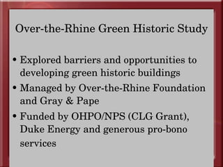 Over-the-Rhine Green Historic Study Explored barriers and opportunities to developing green historic buildings Managed by Over-the-Rhine Foundation and Gray & Pape Funded by OHPO/NPS (CLG Grant), Duke Energy and generous pro-bono services   