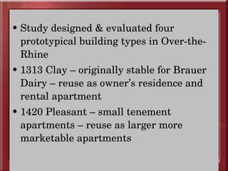 Study designed & evaluated four prototypical building types in Over-the-Rhine 1313 Clay – originally stable for Brauer Dairy – reuse as owner’s residence and rental apartment 1420 Pleasant – small tenement apartments – reuse as larger more marketable apartments  