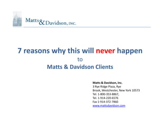 7 reasons why this will never happen
                  to
        Matts & Davidson Clients

                        Matts & Davidson, Inc.
                        3 Rye Ridge Plaza, Rye
                        Brook, Westchester, New York 10573
                        Tel. 1-800-353-8867,
                        Tel. 1-914-220-6576
                        Fax 1-914-372-7860
                        www.mattsdavidson.com
 
