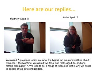 Here are our replies... We asked 7 questions to find out what the typical fan likes and dislikes about Florence + the Machine. We asked two fans, one male, aged 17, and one female also aged 17. We tried to get a range of replies so that is why we asked to people of two different genders. Matthew Aged 17 Rachel Aged 17 