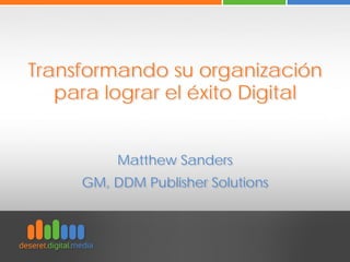 Transformando su organización
para lograr el éxito Digital
Matthew Sanders
GM, DDM Publisher Solutions
 