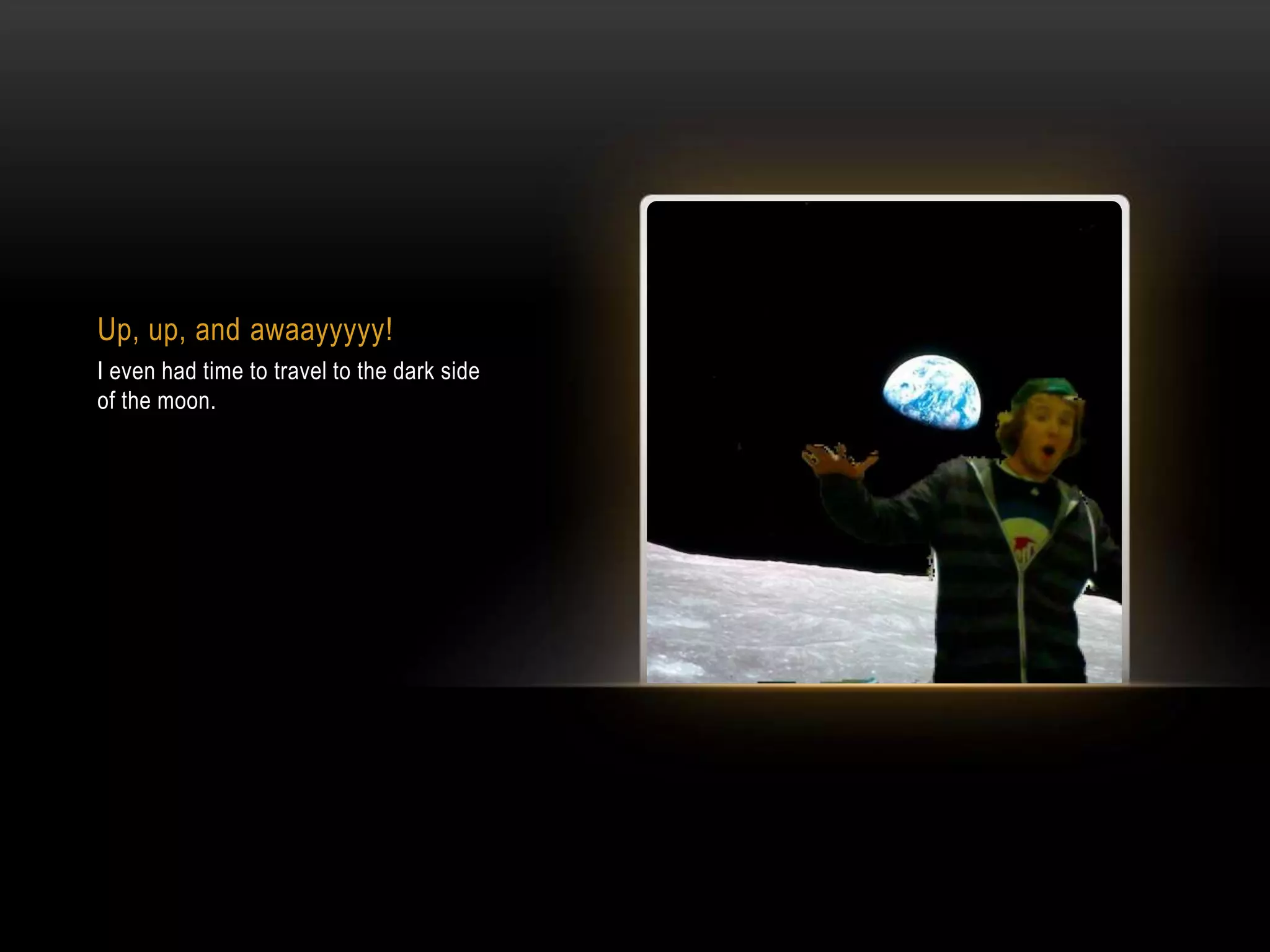 Up, up, and awaayyyyy!I even had time to travel to the dark side of the moon.