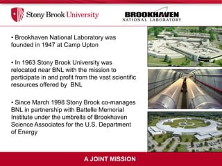 • Brookhaven National Laboratory was
founded in 1947 at Camp Upton

• In 1963 Stony Brook University was
relocated near BNL with the mission to
participate in and profit from the vast scientific
resources offered by BNL

• Since March 1998 Stony Brook co-manages
BNL in partnership with Battelle Memorial
Institute under the umbrella of Brookhaven
Science Associates for the U.S. Department
of Energy



                             A JOINT MISSION
 
