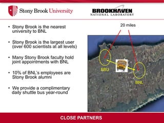 • Stony Brook is the nearest                   20 miles
  university to BNL

• Stony Brook is the largest user
  (over 600 scientists at all levels)

• Many Stony Brook faculty hold
  joint appointments with BNL
                                         SBU
• 10% of BNL’s employees are
  Stony Brook alumni
                                                      BNL
• We provide a complimentary
  daily shuttle bus year-round




                            CLOSE PARTNERS
 