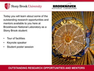 Today you will learn about some of the
outstanding research opportunities and
mentors available to you here at
Brookhaven National Laboratory as a
Stony Brook student:

• Tour of facilities
• Keynote speaker
• Student poster session




    OUTSTANDING RESEARCH OPPORTUNITIES AND MENTORS
 
