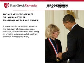 TODAY’S KEYNOTE SPEAKER,
TODAY’S KEYNOTE SPEAKER:
 DR. JOANNA FOWLER:
DR. JOANNA FOWLER,
2009 MEDAL OF SCIENCE WINNER
 • Major contributor to brain research and the
 study of diseases such as addiction, which
Ashe hascontributor toan imaging technique
  major studied using brain research
and thepositronof diseases such as (PET).
 called study emission tomography
addiction, which she has studied using
an imaging technique called positron
 •In 1976, Fowler and her colleagues
emission tomography (PET).
 synthesized 18F-fluorodeoxyglucose (FDG),
 a radiotracer used in PET.

 •Today, FDG is widely used in hospitals and
 research centers throughout the world to
 diagnose and study neurological and
 psychiatric diseases and to diagnose cancer.



                       2009 MEDAL OF SCIENCE WINNER
 