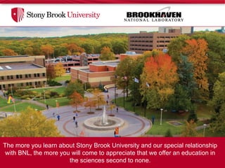 The more you learn about Stony Brook University and our special relationship
 with BNL, the more you will come to appreciate that we offer an education in
                       the sciences second to none.
 