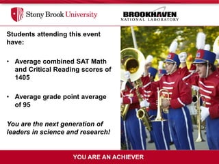 Students attending this event
have:

• Average combined SAT Math
  and Critical Reading scores of
  1405

• Average grade point average
  of 95

You are the next generation of
leaders in science and research!


                    YOU ARE AN ACHIEVER
 