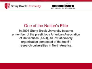 One of the Nation’s Elite
    In 2001 Stony Brook University became
a member of the prestigious American Association
    of Universities (AAU), an invitation-only
      organization composed of the top 61
     research universities in North America.
 