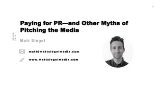1
Paying for PR—and Other Myths of
Pitching the Media
Matt Siegel
m a t t @ m a t t s i e g e l m e d i a . c o m
w w w. m a t t s i e g e l m e d i a . c o m
SPARK
2016
 