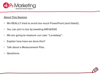 About This Session
• We REALLY tried to avoid too much PowerPoint (and failed!).
• You can join in too by tweeting #4PsEDGE
• We are going to measure our user “Lovedeep”.
• Explain how have we done this?
• Talk about a Measurement Plan.
• Questions.
 