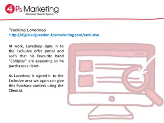 Tracking Lovedeep
At work, Lovedeep signs in to
the Exclusive offer portal and
see’s that his favourite band
“Coldplay” are appearing so he
purchases a ticket.
As Lovedeep is signed in to the
Exclusive area we again can give
this Purchase context using the
ClientId.
http://digialedgucation.4psmarketing.com/exclusive
 