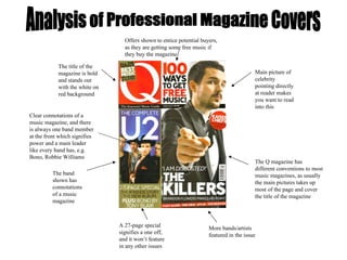 Analysis of Professional Magazine Covers Main picture of celebrity pointing directly at reader makes you want to read into this The title of the magazine is bold and stands out with the white on red background The band shown has connotations of a music magazine Clear connotations of a music magazine, and there is always one band member at the front which signifies power and a main leader like every band has, e.g. Bono, Robbie Williams The Q magazine has different conventions to most music magazines, as usually the main pictures takes up most of the page and cover the title of the magazine Offers shown to entice potential buyers, as they are getting some free music if they buy the magazine A 27-page special signifies a one off, and it won’t feature in any other issues More bands/artists featured in the issue 