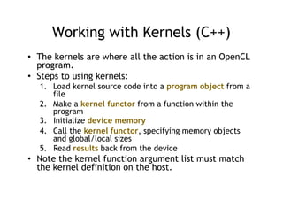 Working with Kernels (C++)
• The kernels are where all the action is in an OpenCL
program.
• Steps to using kernels:
1. Load kernel source code into a program object from a
file
2. Make a kernel functor from a function within the
program
3. Initialize device memory
4. Call the kernel functor, specifying memory objects
and global/local sizes
5. Read results back from the device
• Note the kernel function argument list must match
the kernel definition on the host.
 
