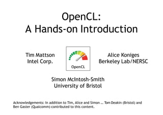 OpenCL:
A Hands-on Introduction
Tim Mattson
Intel Corp.
Alice Koniges
Berkeley Lab/NERSC
Simon McIntosh-Smith
University of Bristol
Acknowledgements: In addition to Tim, Alice and Simon … Tom Deakin (Bristol) and
Ben Gaster (Qualcomm) contributed to this content.
 
