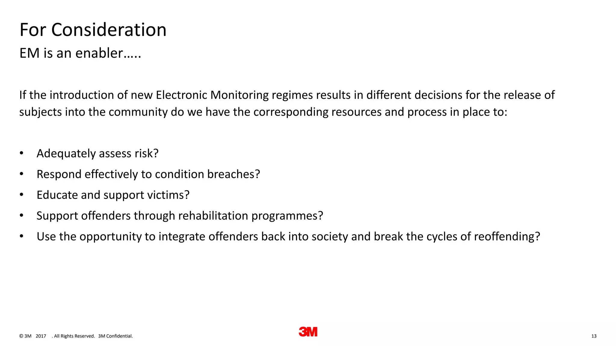 13. All Rights Reserved.28 June 2017© 3M 3M Confidential.
For Consideration
If the introduction of new Electronic Monitoring regimes results in different decisions for the release of
subjects into the community do we have the corresponding resources and process in place to:
• Adequately assess risk?
• Respond effectively to condition breaches?
• Educate and support victims?
• Support offenders through rehabilitation programmes?
• Use the opportunity to integrate offenders back into society and break the cycles of reoffending?
EM is an enabler…..
 