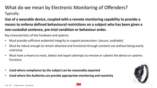 3. All Rights Reserved.28 June 2017© 3M 3M Confidential.
What do we mean by Electronic Monitoring of Offenders?
Use of a wearable device, coupled with a remote monitoring capability to provide a
means to enforce defined behavioural restrictions on a subject who has been given a
non-custodial sentence, pre-trial condition or behaviour order.
Key characteristics of the hardware and systems
• Must provide sufficient evidential integrity to support prosecution (secure, auditable)
• Must be robust enough to remain attached and functional through constant use without being overly
restrictive
• Must have a means to resist, detect and report attempts to remove or subvert the device or systems
functions
• Used where compliance by the subject can be reasonably expected
• Used where the Authority can provide appropriate monitoring and reactivity
Typically:
 