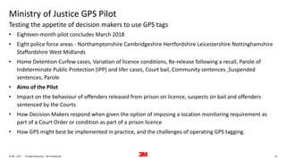 10. All Rights Reserved.28 June 2017© 3M 3M Confidential.
Ministry of Justice GPS Pilot
• Eighteen-month pilot concludes March 2018
• Eight police force areas - Northamptonshire Cambridgeshire Hertfordshire Leicestershire Nottinghamshire
Staffordshire West Midlands
• Home Detention Curfew cases, Variation of licence conditions, Re-release following a recall, Parole of
Indeterminate Public Protection (IPP) and lifer cases, Court bail, Community sentences ,Suspended
sentences, Parole
• Aims of the Pilot
• Impact on the behaviour of offenders released from prison on licence, suspects on bail and offenders
sentenced by the Courts
• How Decision Makers respond when given the option of imposing a location monitoring requirement as
part of a Court Order or condition as part of a prison licence
• How GPS might best be implemented in practice, and the challenges of operating GPS tagging.
Testing the appetite of decision makers to use GPS tags
 