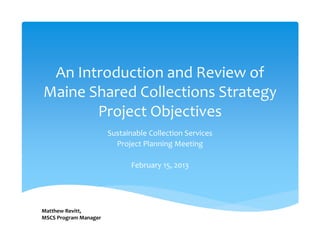 An Introduction and Review of 
Maine Shared Collections Strategy 
       Project Objectives
                       Sustainable Collection Services 
                         Project Planning Meeting 

                              February 15, 2013




Matthew Revitt, 
MSCS Program Manager
 