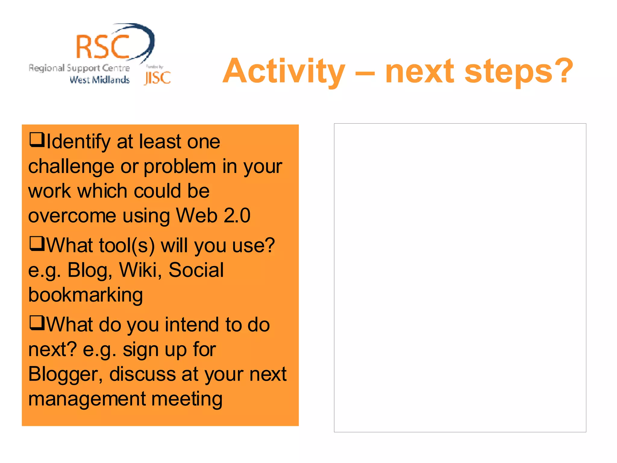 Activity – next steps? Identify at least one challenge or problem in your work which could be overcome using Web 2.0  What tool(s) will you use? e.g. Blog, Wiki, Social bookmarking What do you intend to do next? e.g. sign up for Blogger, discuss at your next management meeting 