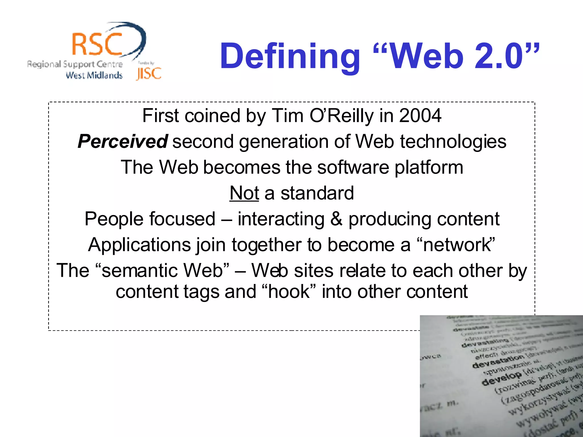 Defining “Web 2.0” First coined by Tim O’Reilly in 2004 Perceived  second generation of Web technologies The Web becomes the software platform Not  a standard People focused – interacting & producing content Applications join together to become a “network” The “semantic Web” – Web sites relate to each other by content tags and “hook” into other content 