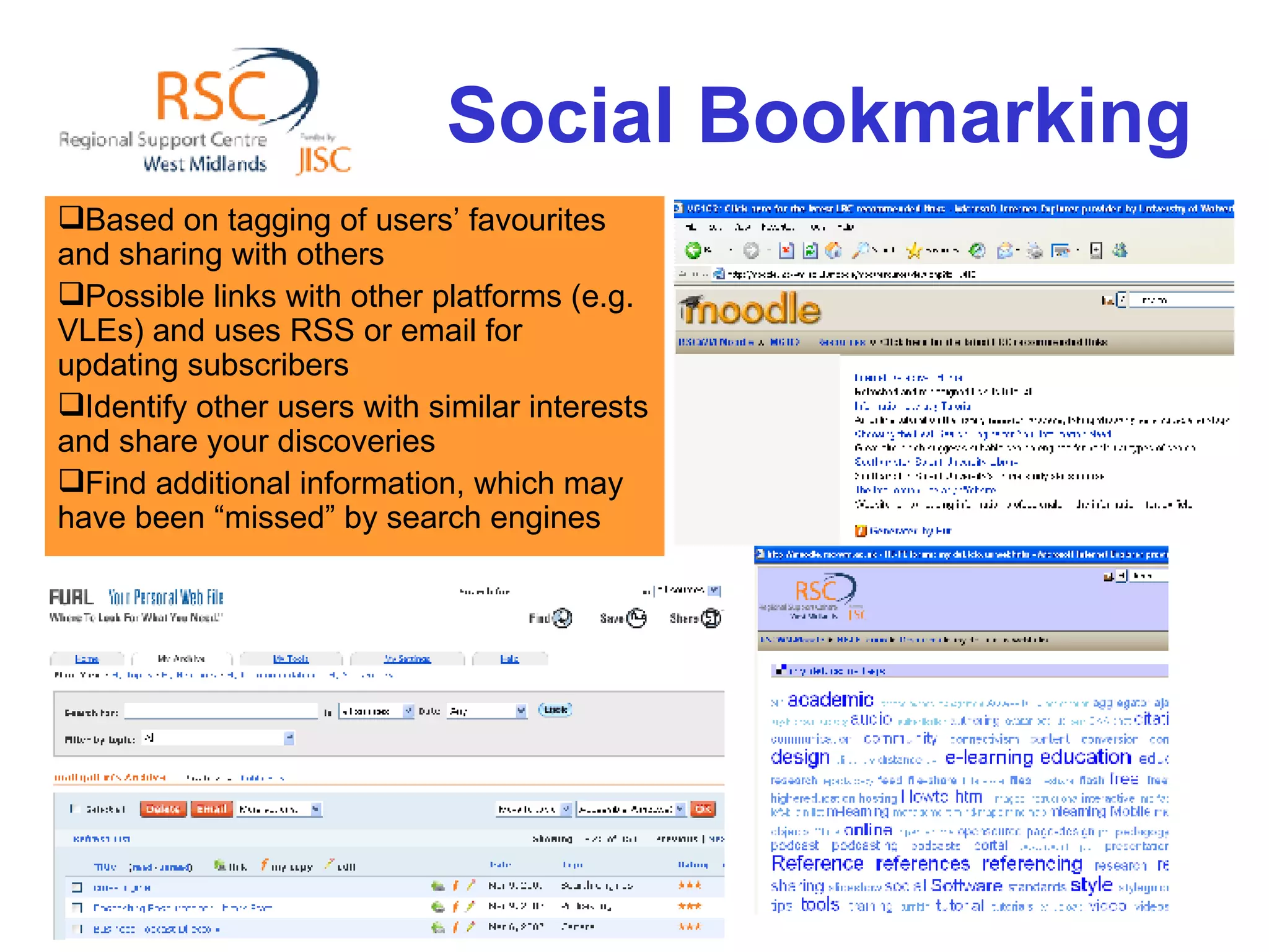 Social Bookmarking Based on tagging of users’ favourites and sharing with others Possible links with other platforms (e.g. VLEs) and uses RSS or email for updating subscribers Identify other users with similar interests and share your discoveries Find additional information, which may have been “missed” by search engines 